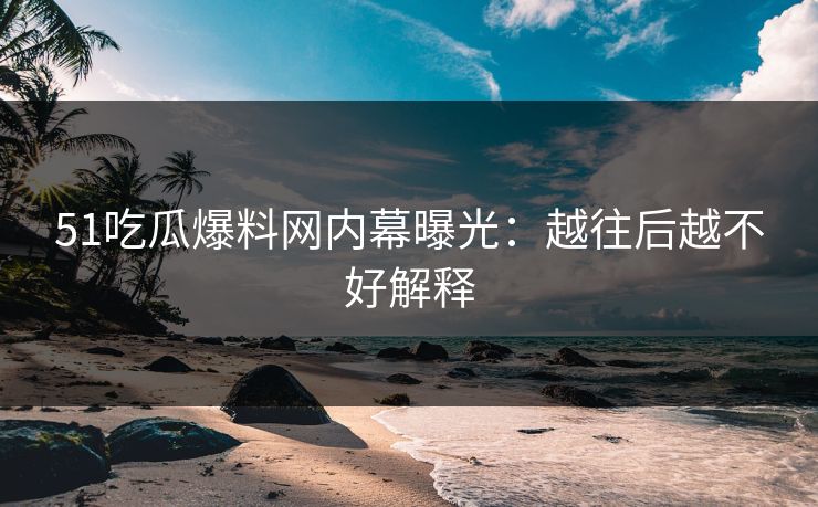 51吃瓜爆料网内幕曝光：越往后越不好解释